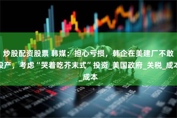炒股配资股票 韩媒：担心亏损，韩企在美建厂不敢投产，考虑“哭着吃芥末式”投资_美国政府_关税_成本
