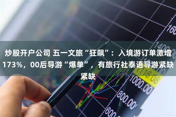 炒股开户公司 五一文旅“狂飙”：入境游订单激增173%，00后导游“爆单”，有旅行社泰语导游紧缺