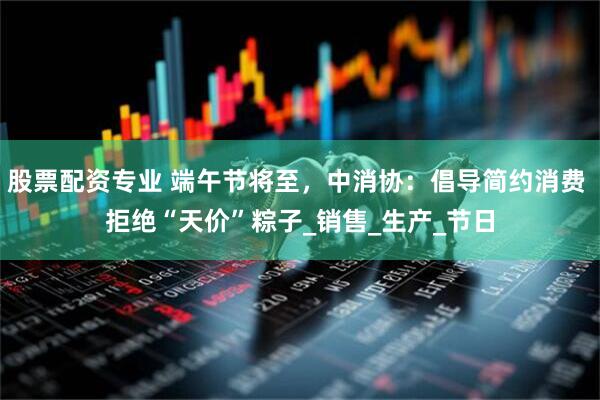 股票配资专业 端午节将至，中消协：倡导简约消费 拒绝“天价”粽子_销售_生产_节日
