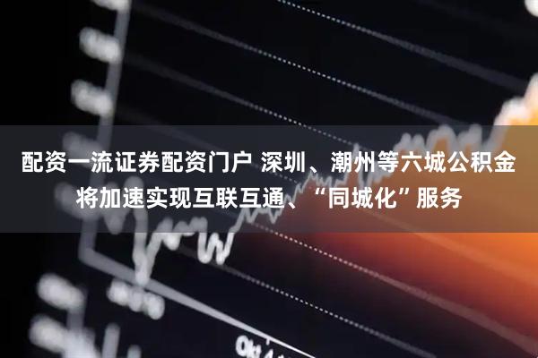 配资一流证券配资门户 深圳、潮州等六城公积金将加速实现互联互通、“同城化”服务