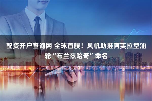 配资开户查询网 全球首艘！风帆助推阿芙拉型油轮“布兰兹哈奇”命名