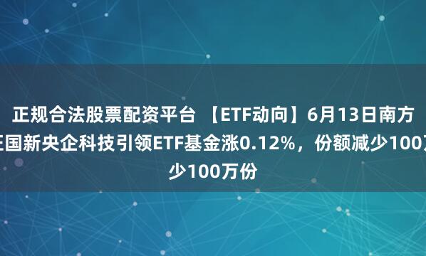正规合法股票配资平台 【ETF动向】6月13日南方中证国新央企科技引领ETF基金涨0.12%，份额减少100万份