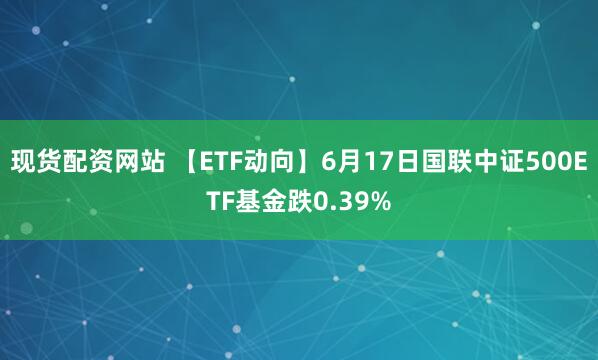 现货配资网站 【ETF动向】6月17日国联中证500ETF基金跌0.39%
