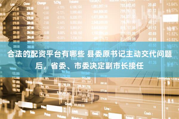 合法的配资平台有哪些 县委原书记主动交代问题后，省委、市委决定副市长接任