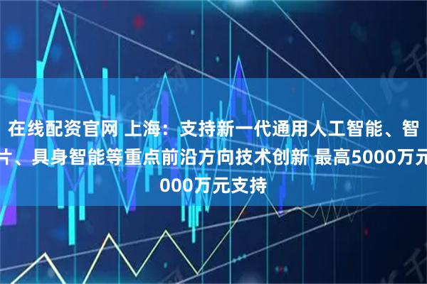 在线配资官网 上海：支持新一代通用人工智能、智能芯片、具身智能等重点前沿方向技术创新 最高5000万元支持