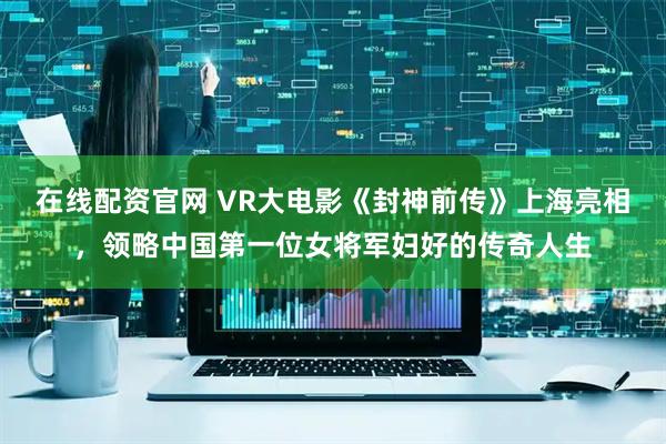在线配资官网 VR大电影《封神前传》上海亮相，领略中国第一位女将军妇好的传奇人生