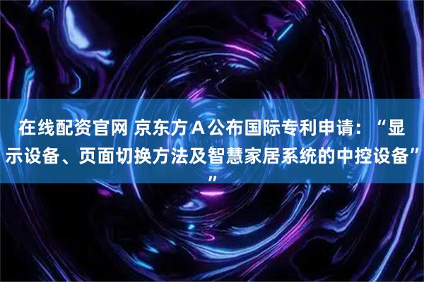 在线配资官网 京东方Ａ公布国际专利申请：“显示设备、页面切换方法及智慧家居系统的中控设备”
