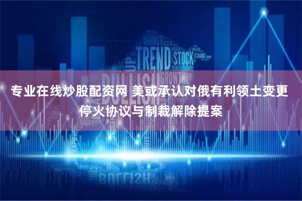 专业在线炒股配资网 美或承认对俄有利领土变更 停火协议与制裁解除提案