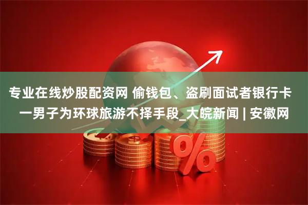 专业在线炒股配资网 偷钱包、盗刷面试者银行卡  一男子为环球旅游不择手段_大皖新闻 | 安徽网