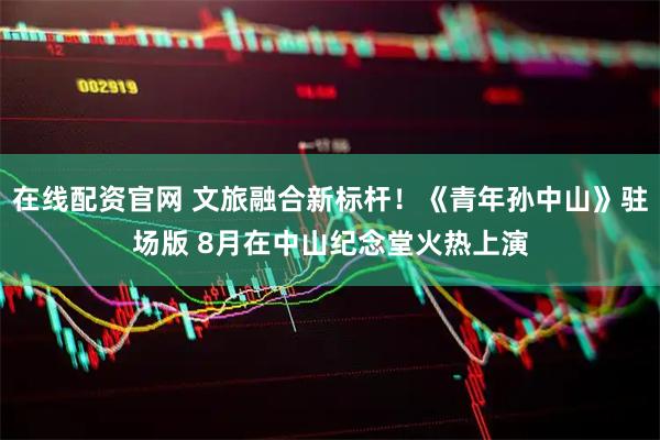 在线配资官网 文旅融合新标杆！《青年孙中山》驻场版 8月在中山纪念堂火热上演