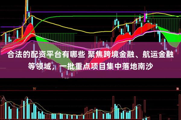 合法的配资平台有哪些 聚焦跨境金融、航运金融等领域，一批重点项目集中落地南沙
