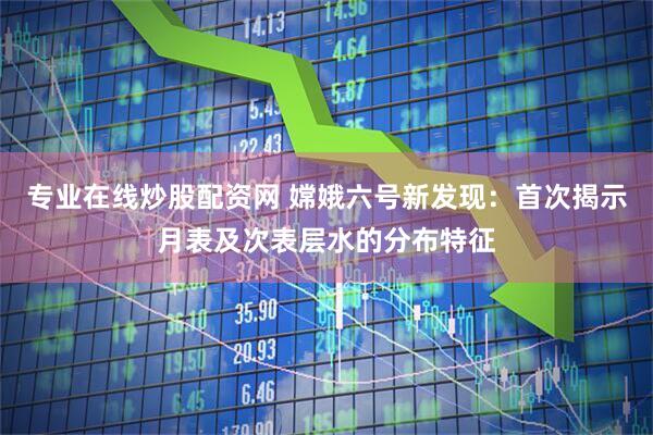 专业在线炒股配资网 嫦娥六号新发现：首次揭示月表及次表层水的分布特征