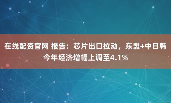 在线配资官网 报告：芯片出口拉动，东盟+中日韩今年经济增幅上调至4.1%