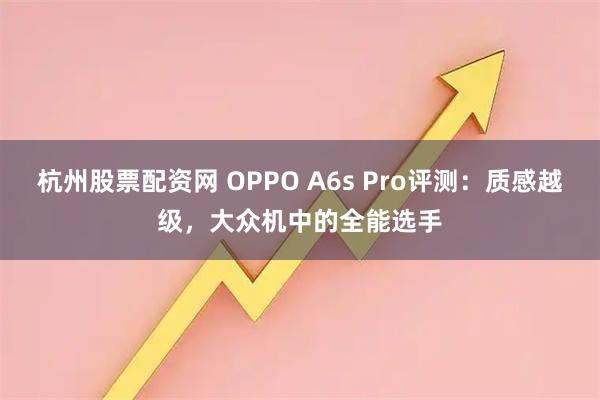 杭州股票配资网 OPPO A6s Pro评测：质感越级，大众机中的全能选手