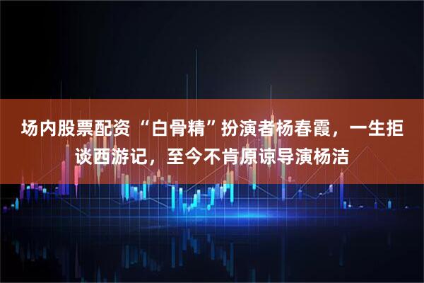 场内股票配资 “白骨精”扮演者杨春霞，一生拒谈西游记，至今不肯原谅导演杨洁