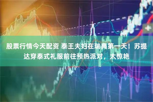 股票行情今天配资 泰王夫妇在瑞典第一天！苏提达穿泰式礼服前往预热派对，太惊艳