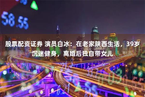 股票配资证券 演员白冰：在老家陕西生活，39岁沉迷健身，离婚后独自带女儿