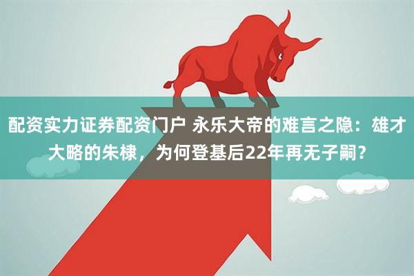 配资实力证券配资门户 永乐大帝的难言之隐：雄才大略的朱棣，为何登基后22年再无子嗣？