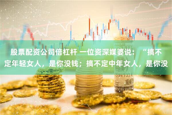 股票配资公司倍杠杆 一位资深媒婆说： “搞不定年轻女人，是你没钱；搞不定中年女人，是你没
