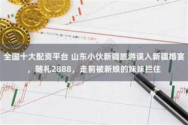 全国十大配资平台 山东小伙新疆旅游误入新疆婚宴，随礼2888，走前被新娘的妹妹拦住