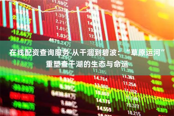 在线配资查询服务 从干涸到碧波：“草原运河”重塑查干湖的生态与命运