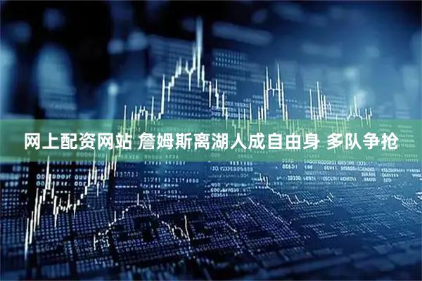 网上配资网站 詹姆斯离湖人成自由身 多队争抢