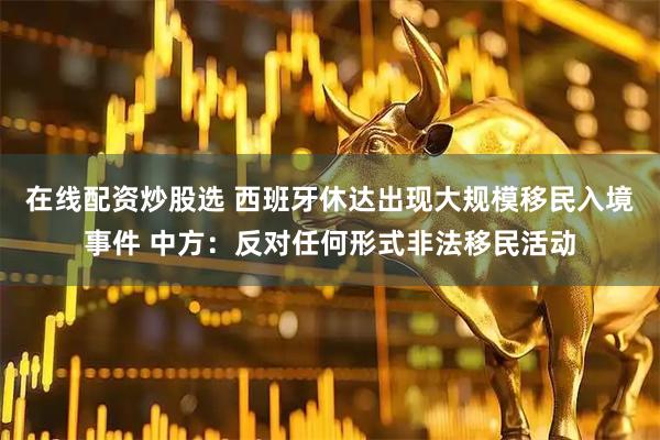在线配资炒股选 西班牙休达出现大规模移民入境事件 中方：反对任何形式非法移民活动