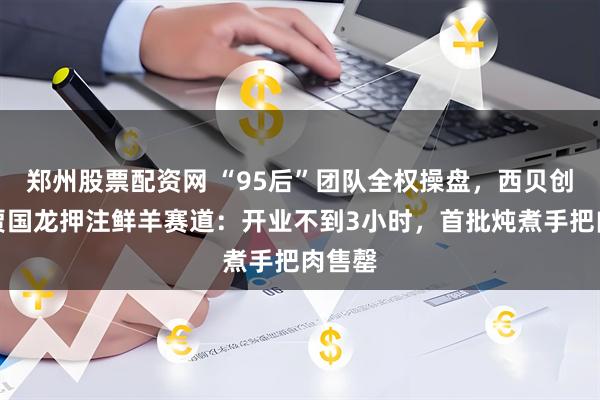 郑州股票配资网 “95后”团队全权操盘，西贝创始人贾国龙押注鲜羊赛道：开业不到3小时，首批炖煮手把肉售罄