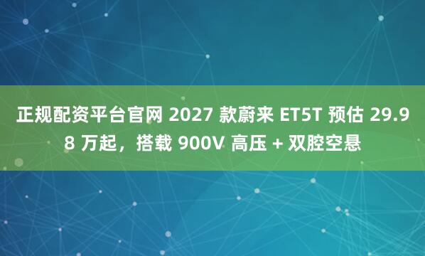 正规配资平台官网 2027 款蔚来 ET5T 预估 29.98 万起，搭载 900V 高压 + 双腔空悬