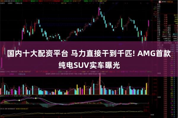 国内十大配资平台 马力直接干到千匹! AMG首款纯电SUV实车曝光