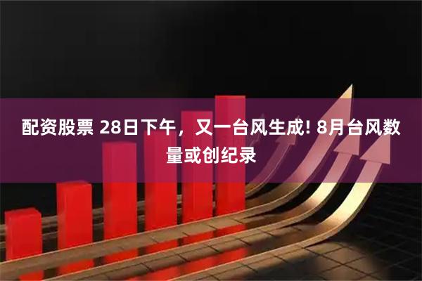 配资股票 28日下午，又一台风生成! 8月台风数量或创纪录