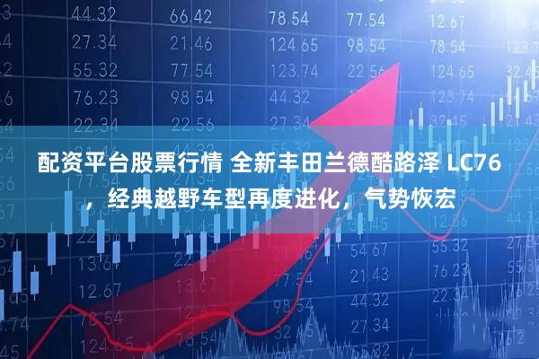 配资平台股票行情 全新丰田兰德酷路泽 LC76，经典越野车型再度进化，气势恢宏