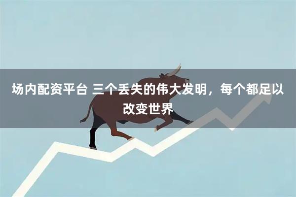 场内配资平台 三个丢失的伟大发明，每个都足以改变世界