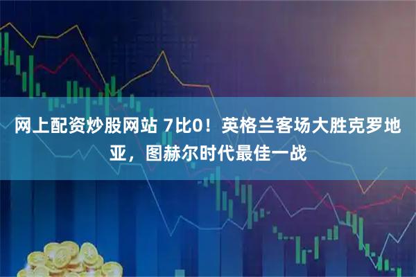 网上配资炒股网站 7比0！英格兰客场大胜克罗地亚，图赫尔时代最佳一战